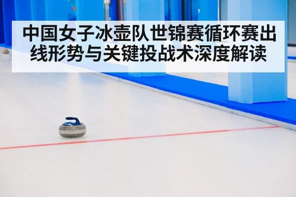 中国女子冰壶队世锦赛循环赛出线形势与关键投战术深度解读