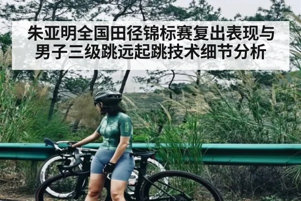 朱亚明全国田径锦标赛复出表现与男子三级跳远起跳技术细节分析