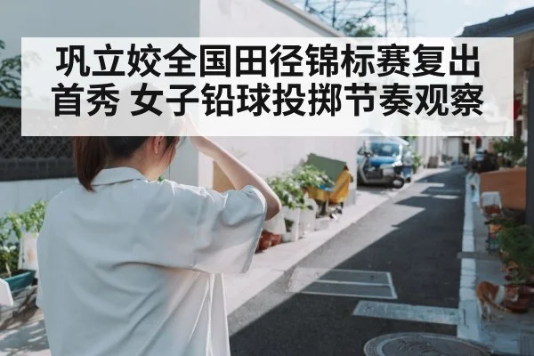 巩立姣全国田径锦标赛复出首秀 女子铅球投掷节奏观察