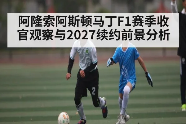 阿隆索阿斯顿马丁F1赛季收官观察与2027续约前景分析